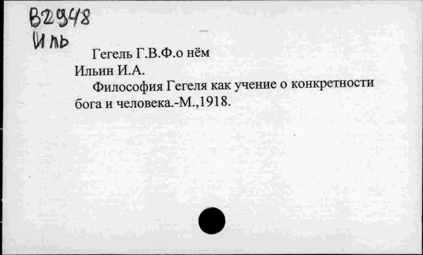 ﻿Йль
Гегель Г.В.Ф.о нём
Ильин И.А.
Философия Гегеля как учение о конкретности бога и человека.-М.,1918.